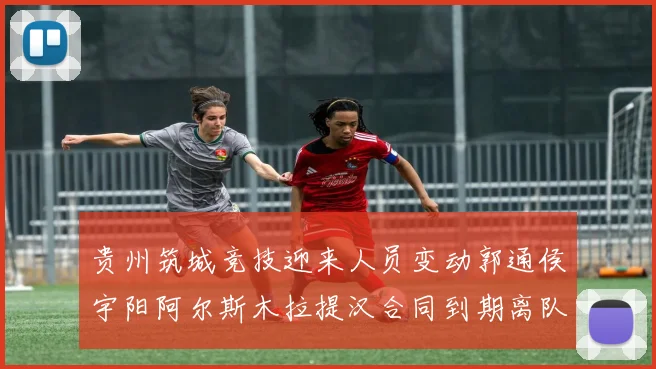 贵州筑城竞技迎来人员变动郭通侯宇阳阿尔斯木拉提汉合同到期离队