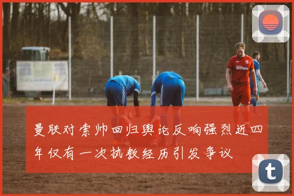 曼联对索帅回归舆论反响强烈近四年仅有一次执教经历引发争议