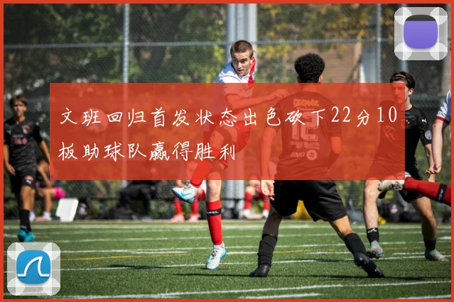 文班回归首发状态出色砍下22分10板助球队赢得胜利