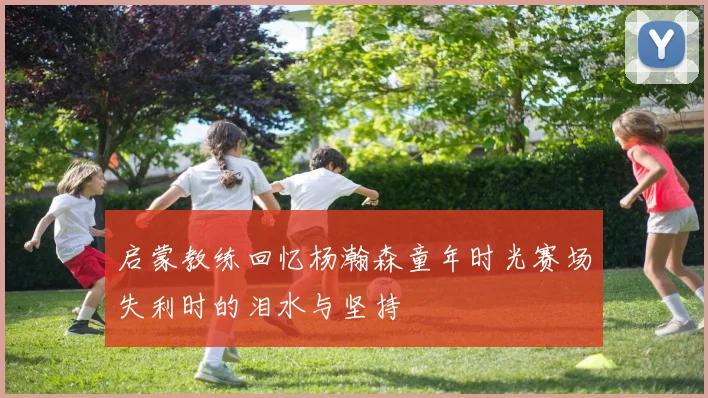 启蒙教练回忆杨瀚森童年时光赛场失利时的泪水与坚持