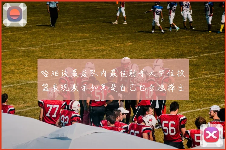 哈珀谈最后队内最佳射手大空位投篮表现表示如果是自己也会选择出手