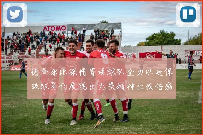 德泽尔比深情寄语球队全力以赴保级球员们展现出无畏精神让我倍感自豪