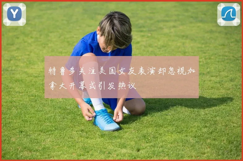 特鲁多关注美国女友表演却忽视加拿大开幕式引发热议