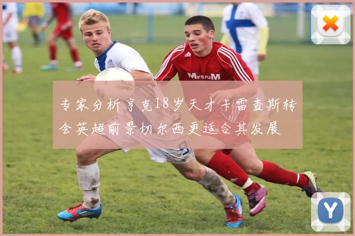 专家分析亨克18岁天才卡雷查斯转会英超前景切尔西更适合其发展