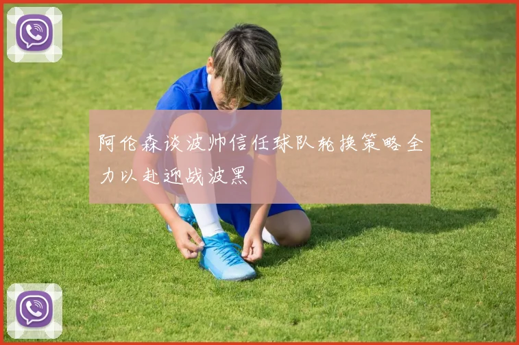 阿伦森谈波帅信任球队轮换策略全力以赴迎战波黑