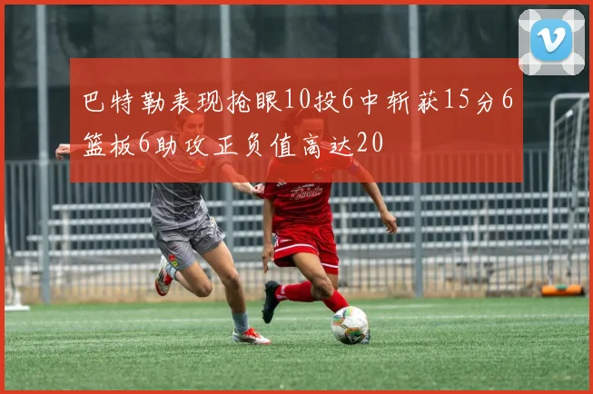 巴特勒表现抢眼10投6中斩获15分6篮板6助攻正负值高达20