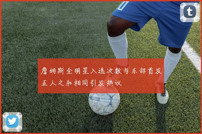 詹姆斯全明星入选次数与东部首发五人之和相同引发热议