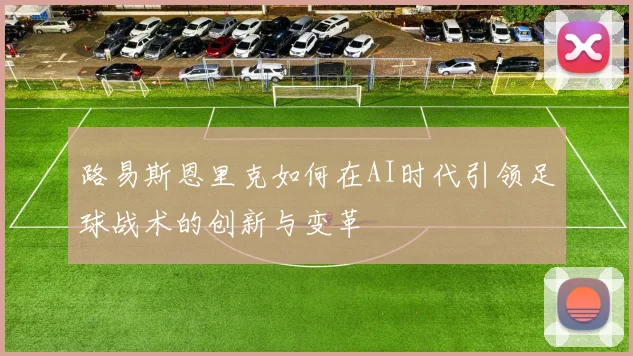 路易斯恩里克如何在AI时代引领足球战术的创新与变革