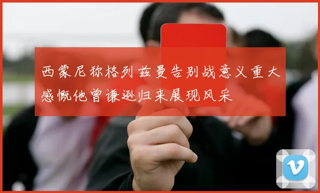 西蒙尼称格列兹曼告别战意义重大感慨他曾谦逊归来展现风采
