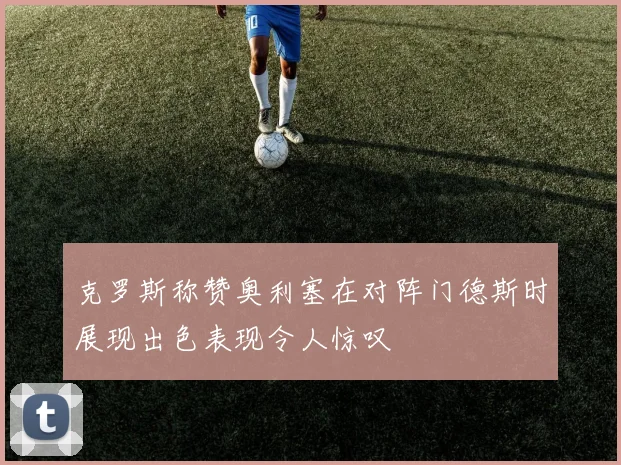克罗斯称赞奥利塞在对阵门德斯时展现出色表现令人惊叹