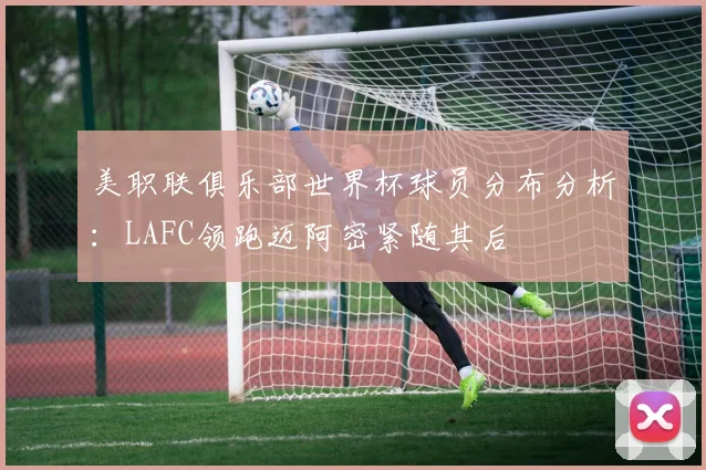 美职联俱乐部世界杯球员分布分析：LAFC领跑迈阿密紧随其后