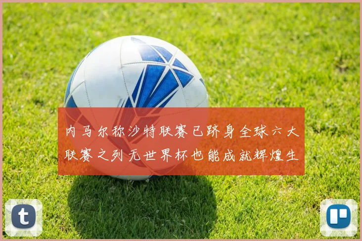 内马尔称沙特联赛已跻身全球六大联赛之列无世界杯也能成就辉煌生涯