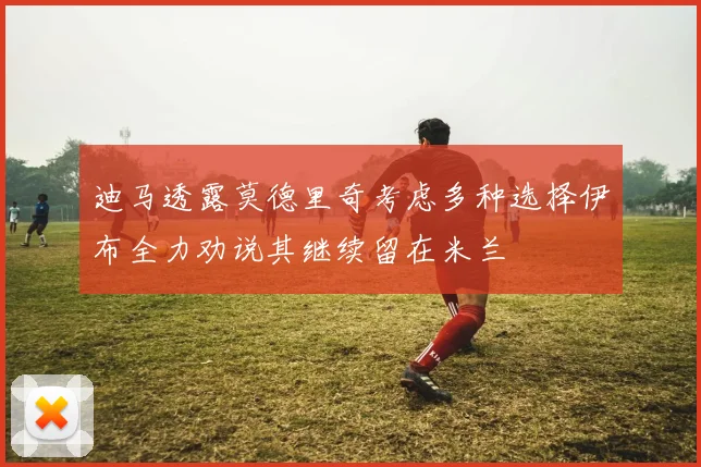 迪马透露莫德里奇考虑多种选择伊布全力劝说其继续留在米兰