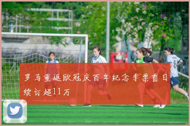 罗马重返欧冠庆百年纪念季票首日续订超11万