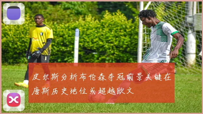皮尔斯分析布伦森夺冠前景关键在唐斯历史地位或超越欧文