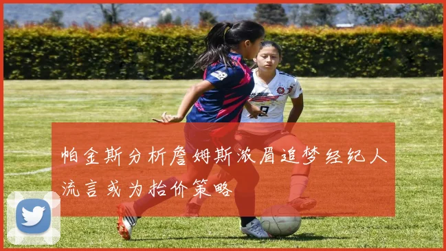 帕金斯分析詹姆斯浓眉追梦经纪人流言或为抬价策略