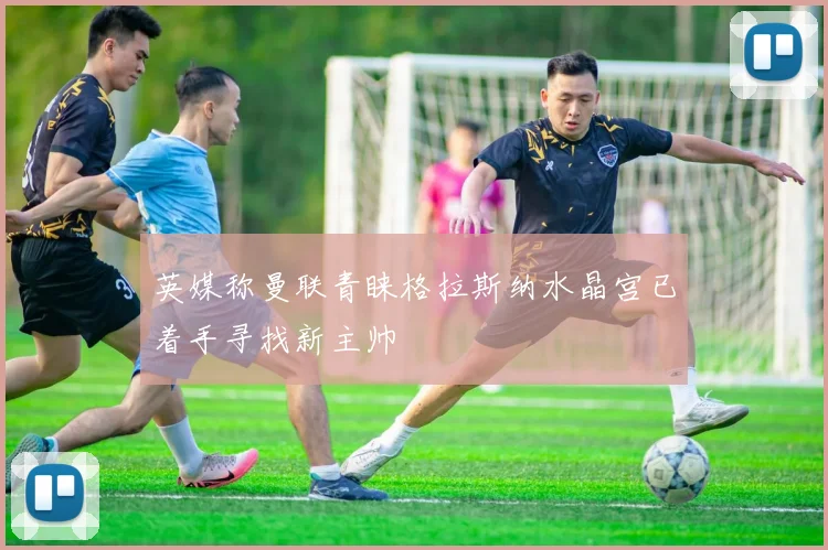 英媒称曼联青睐格拉斯纳水晶宫已着手寻找新主帅