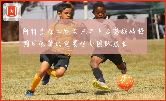 阿特金森回顾前三年季后赛战绩强调训练营的重要性与团队成长