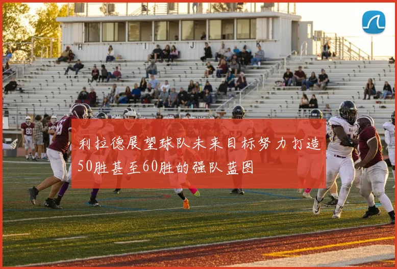 利拉德展望球队未来目标努力打造50胜甚至60胜的强队蓝图