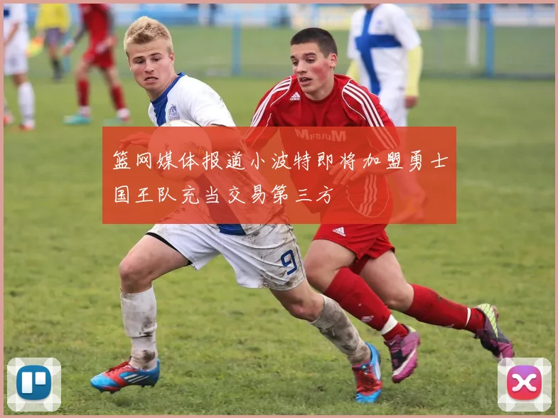 篮网媒体报道小波特即将加盟勇士国王队充当交易第三方