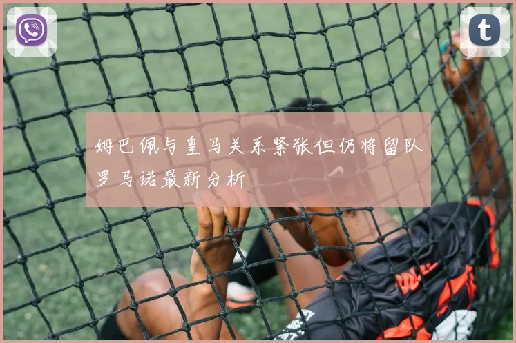 姆巴佩与皇马关系紧张但仍将留队罗马诺最新分析