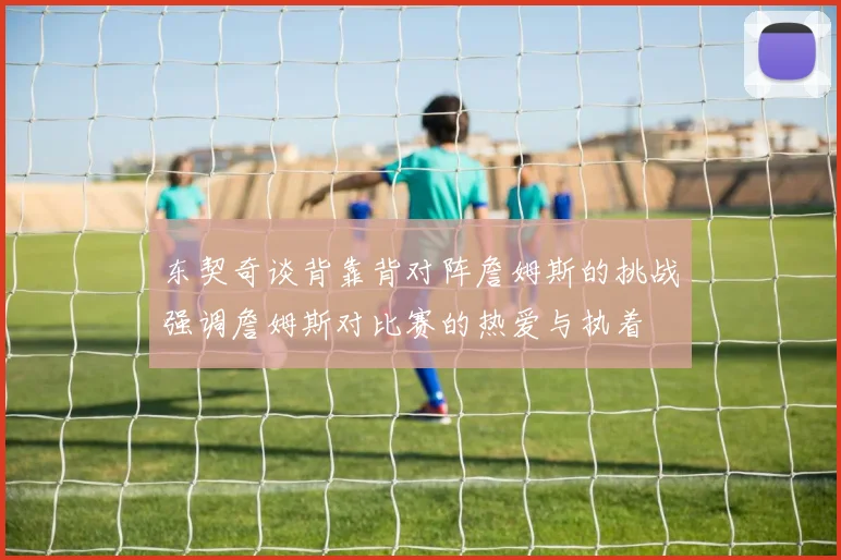 东契奇谈背靠背对阵詹姆斯的挑战强调詹姆斯对比赛的热爱与执着