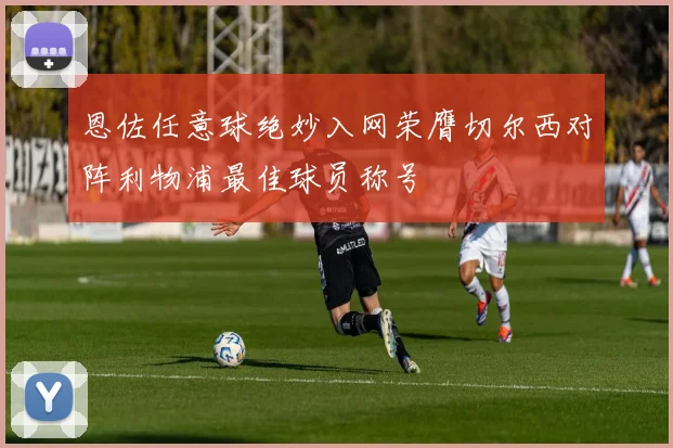 恩佐任意球绝妙入网荣膺切尔西对阵利物浦最佳球员称号