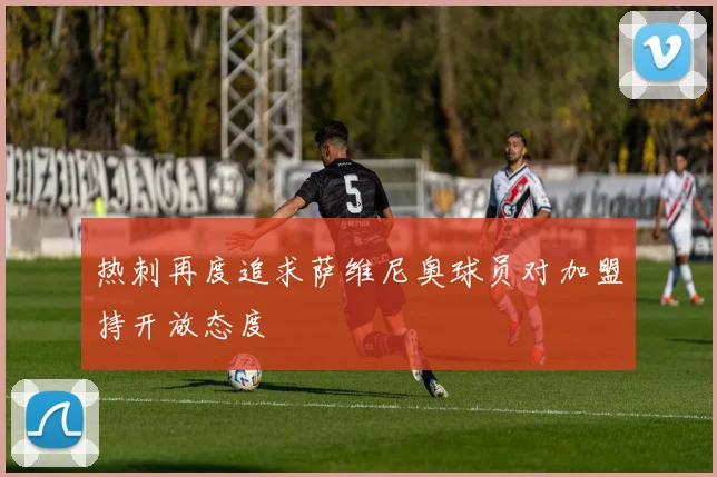 热刺再度追求萨维尼奥球员对加盟持开放态度