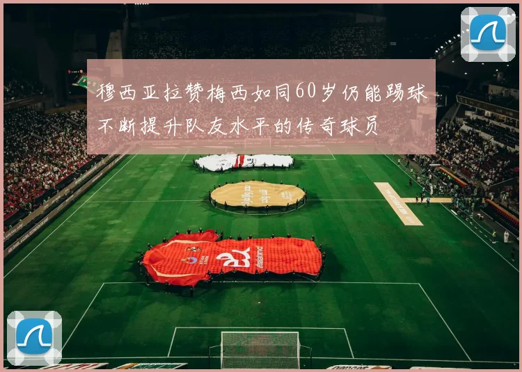 穆西亚拉赞梅西如同60岁仍能踢球不断提升队友水平的传奇球员